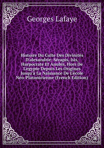 Обложка книги Histoire Du Culte Des Divinites D.alexandrie: Serapis, Isis, Harpocrate Et Anubis, Hors De L.egypte Depuis Les Origines Jusqu.a La Naissance De L.ecole Neo-Platonicienne (French Edition), Georges Lafaye