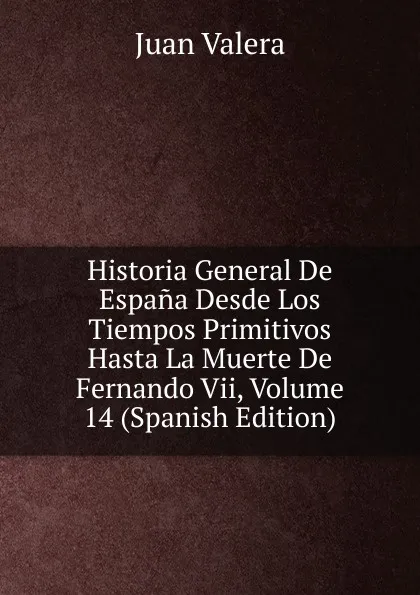 Обложка книги Historia General De Espana Desde Los Tiempos Primitivos Hasta La Muerte De Fernando Vii, Volume 14 (Spanish Edition), Juan Valera