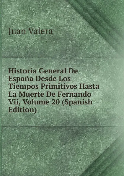 Обложка книги Historia General De Espana Desde Los Tiempos Primitivos Hasta La Muerte De Fernando Vii, Volume 20 (Spanish Edition), Juan Valera