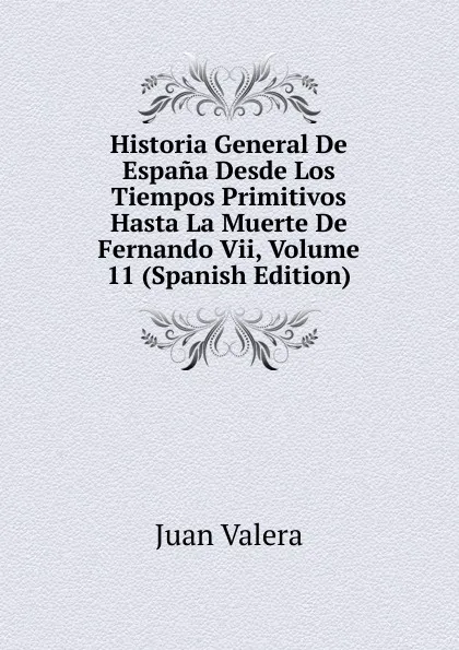 Обложка книги Historia General De Espana Desde Los Tiempos Primitivos Hasta La Muerte De Fernando Vii, Volume 11 (Spanish Edition), Juan Valera