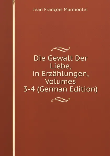 Обложка книги Die Gewalt Der Liebe, in Erzahlungen, Volumes 3-4 (German Edition), Jean François Marmontel