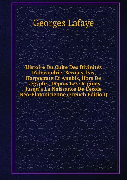 Обложка книги Histoire Du Culte Des Divinites D.alexandrie: Serapis, Isis, Harpocrate Et Anubis, Hors De L.egypte ; Depuis Les Origines Jusqu.a La Naissance De L.ecole Neo-Platonicienne (French Edition), Georges Lafaye