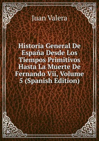 Обложка книги Historia General De Espana Desde Los Tiempos Primitivos Hasta La Muerte De Fernando Vii, Volume 5 (Spanish Edition), Juan Valera