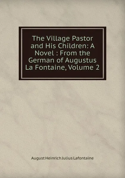 Обложка книги The Village Pastor and His Children: A Novel : From the German of Augustus La Fontaine, Volume 2, August Heinrich Julius Lafontaine