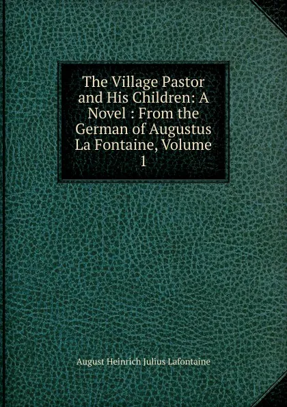 Обложка книги The Village Pastor and His Children: A Novel : From the German of Augustus La Fontaine, Volume 1, August Heinrich Julius Lafontaine