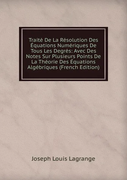 Обложка книги Traite De La Resolution Des Equations Numeriques De Tous Les Degres: Avec Des Notes Sur Plusieurs Points De La Theorie Des Equations Algebriques (French Edition), Joseph Louis Lagrange