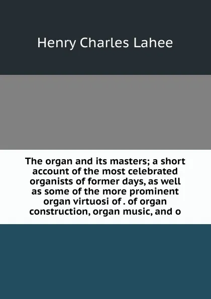 Обложка книги The organ and its masters; a short account of the most celebrated organists of former days, as well as some of the more prominent organ virtuosi of . of organ construction, organ music, and o, Henry Charles Lahee