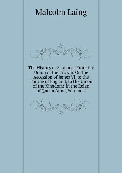 Обложка книги The History of Scotland: From the Union of the Crowns On the Accession of James Vi. to the Throne of England, to the Union of the Kingdoms in the Reign of Queen Anne, Volume 4, Malcolm Laing