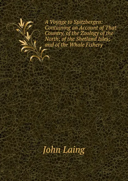 Обложка книги A Voyage to Spitzbergen: Containing an Account of That Country, of the Zoology of the North; of the Shetland Isles; and of the Whale Fishery, John Laing