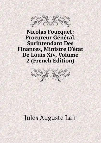 Обложка книги Nicolas Foucquet: Procureur General, Surintendant Des Finances, Ministre D.etat De Louis Xiv, Volume 2 (French Edition), Jules Auguste Lair