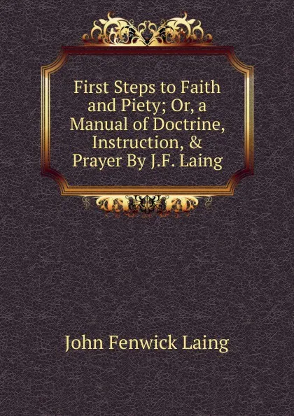 Обложка книги First Steps to Faith and Piety; Or, a Manual of Doctrine, Instruction, . Prayer By J.F. Laing., John Fenwick Laing