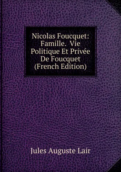 Обложка книги Nicolas Foucquet: Famille.  Vie Politique Et Privee De Foucquet (French Edition), Jules Auguste Lair