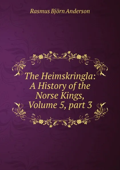 Обложка книги The Heimskringla: A History of the Norse Kings, Volume 5,.part 3, Rasmus Björn Anderson