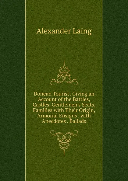 Обложка книги Donean Tourist: Giving an Account of the Battles, Castles, Gentlemen.s Seats, Families with Their Origin, Armorial Ensigns . with Anecdotes . Ballads, Alexander Laing