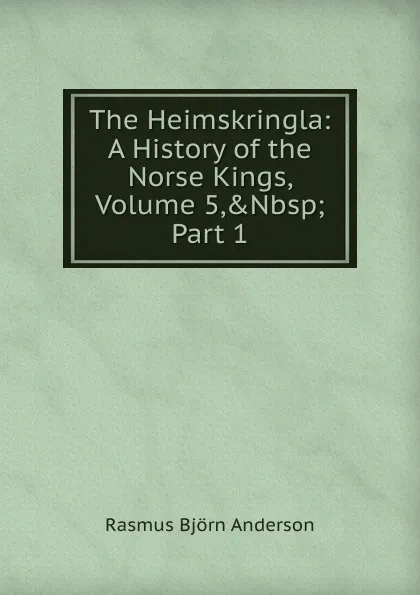 Обложка книги The Heimskringla: A History of the Norse Kings, Volume 5,.Nbsp;Part 1, Rasmus Björn Anderson