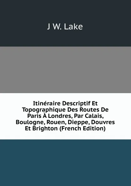 Обложка книги Itineraire Descriptif Et Topographique Des Routes De Paris A Londres, Par Calais, Boulogne, Rouen, Dieppe, Douvres Et Brighton (French Edition), J.W. Lake