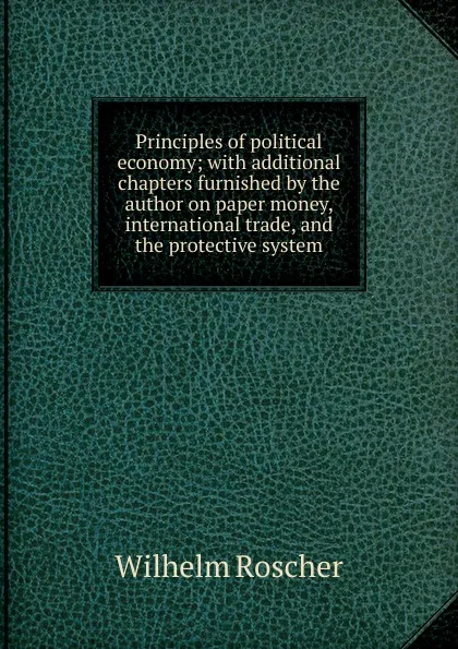 Обложка книги Principles of political economy; with additional chapters furnished by the author on paper money, international trade, and the protective system, Wilhelm Roscher