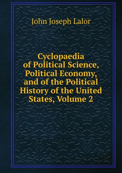 Обложка книги Cyclopaedia of Political Science, Political Economy, and of the Political History of the United States, Volume 2, John Joseph Lalor