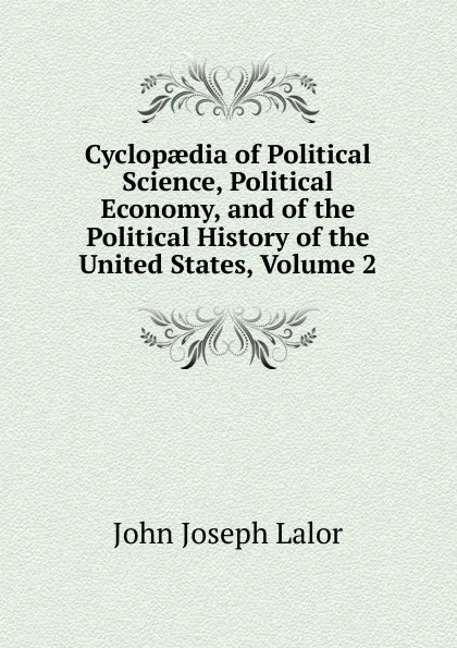 Обложка книги Cyclopaedia of Political Science, Political Economy, and of the Political History of the United States, Volume 2, John Joseph Lalor