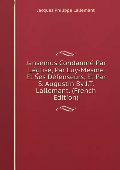 Обложка книги Jansenius Condamne Par L.eglise, Par Luy-Mesme Et Ses Defenseurs, Et Par S. Augustin By J.T. Lallemant. (French Edition), Jacques Philippe Lallemant