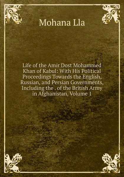 Обложка книги Life of the Amir Dost Mohammed Khan of Kabul: With His Political Proceedings Towards the English, Russian, and Persian Governments, Including the . of the British Army in Afghanistan, Volume 1, Mohana Lla