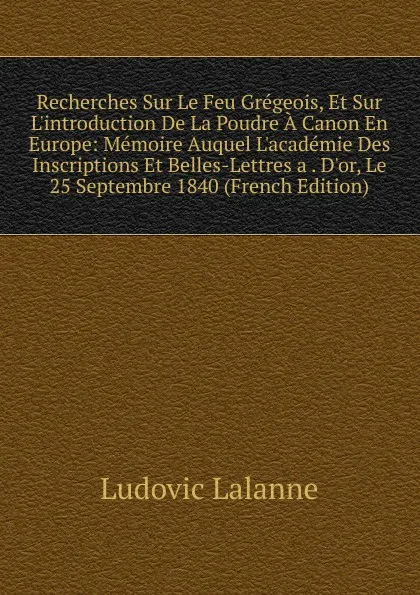 Обложка книги Recherches Sur Le Feu Gregeois, Et Sur L.introduction De La Poudre A Canon En Europe: Memoire Auquel L.academie Des Inscriptions Et Belles-Lettres a . D.or, Le 25 Septembre 1840 (French Edition), Ludovic Lalanne