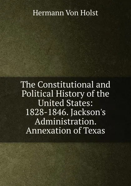 Обложка книги The Constitutional and Political History of the United States: 1828-1846. Jackson.s Administration. Annexation of Texas, Holst H. Von