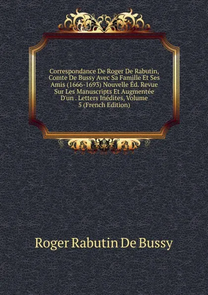 Обложка книги Correspondance De Roger De Rabutin, Comte De Bussy Avec Sa Famille Et Ses Amis (1666-1693) Nouvelle Ed. Revue Sur Les Manuscripts Et Augmentee D.un . Letters Inedites, Volume 5 (French Edition), Roger Rabutin De Bussy