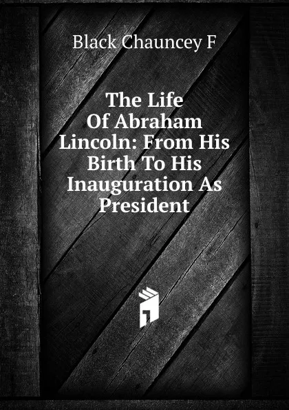 Обложка книги The Life Of Abraham Lincoln: From His Birth To His Inauguration As President, Black Chauncey F
