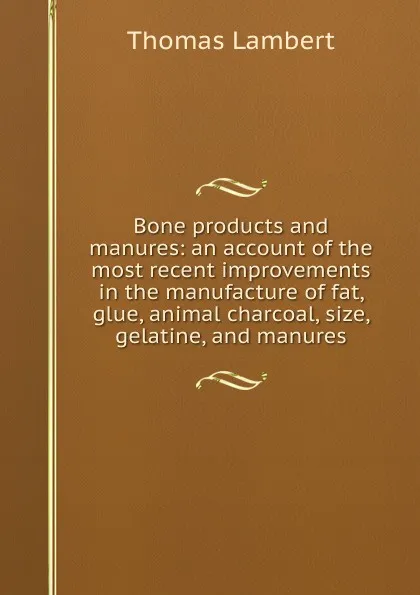 Обложка книги Bone products and manures: an account of the most recent improvements in the manufacture of fat, glue, animal charcoal, size, gelatine, and manures, Thomas Lambert