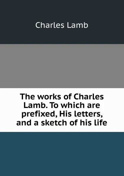 Обложка книги The works of Charles Lamb. To which are prefixed, His letters, and a sketch of his life, Lamb Charles