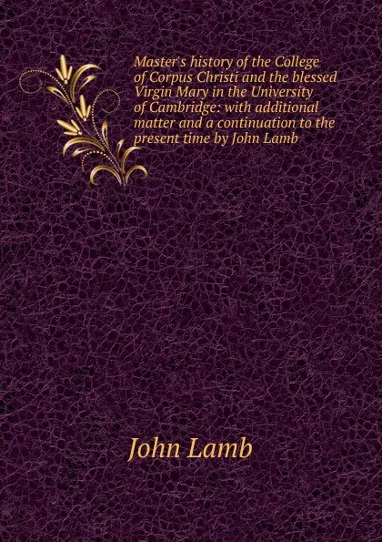 Обложка книги Master.s history of the College of Corpus Christi and the blessed Virgin Mary in the University of Cambridge: with additional matter and a continuation to the present time by John Lamb, John Lamb