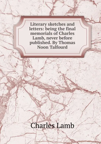 Обложка книги Literary sketches and letters: being the final memorials of Charles Lamb, never before published. By Thomas Noon Talfourd, Lamb Charles