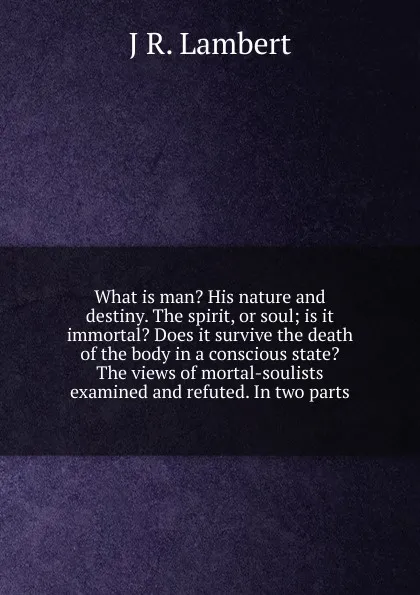 Обложка книги What is man. His nature and destiny. The spirit, or soul; is it immortal. Does it survive the death of the body in a conscious state. The views of mortal-soulists examined and refuted. In two parts, J R. Lambert