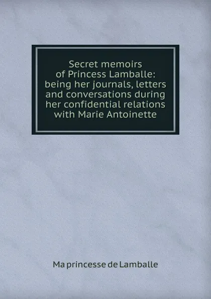 Обложка книги Secret memoirs of Princess Lamballe: being her journals, letters and conversations during her confidential relations with Marie Antoinette, Ma princesse de Lamballe