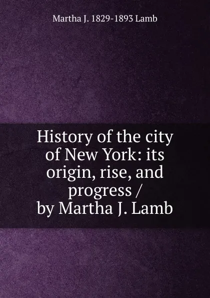 Обложка книги History of the city of New York: its origin, rise, and progress / by Martha J. Lamb, Martha J. 1829-1893 Lamb