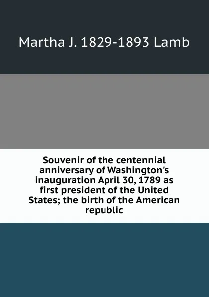 Обложка книги Souvenir of the centennial anniversary of Washington.s inauguration April 30, 1789 as first president of the United States; the birth of the American republic, Martha J. 1829-1893 Lamb