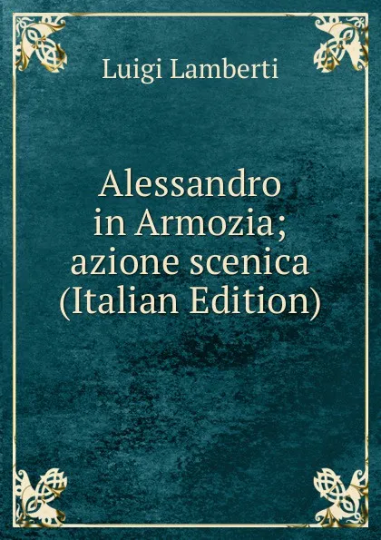 Обложка книги Alessandro in Armozia; azione scenica (Italian Edition), Luigi Lamberti