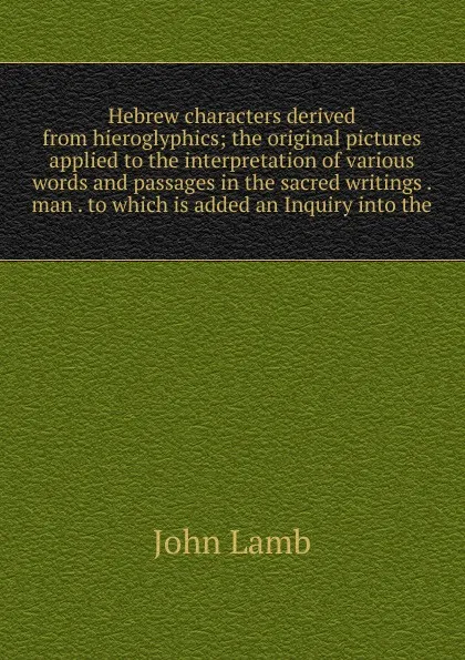 Обложка книги Hebrew characters derived from hieroglyphics; the original pictures applied to the interpretation of various words and passages in the sacred writings . man . to which is added an Inquiry into the, John Lamb