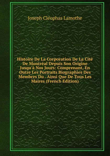 Обложка книги Histoire De La Corporation De La Cite De Montreal Depuis Son Origine Jusqu.a Nos Jours: Comprenant, En Outre Les Portraits Biographies Des Membres Du . Ainsi Que De Tous Les Maires (French Edition), Joseph Cléophas Lamothe