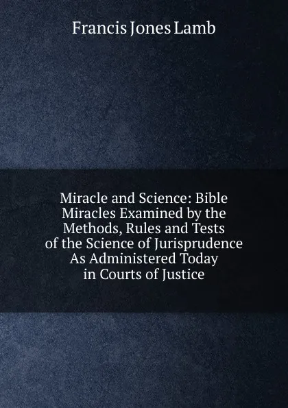 Обложка книги Miracle and Science: Bible Miracles Examined by the Methods, Rules and Tests of the Science of Jurisprudence As Administered Today in Courts of Justice, Francis Jones Lamb