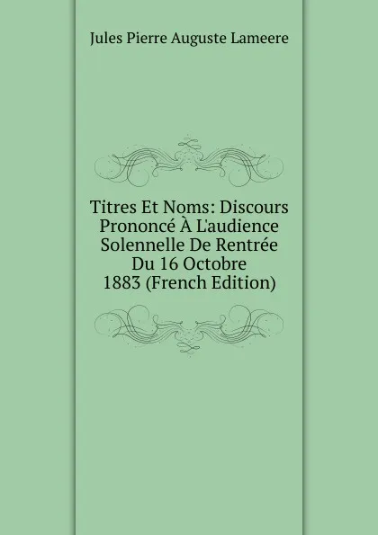 Обложка книги Titres Et Noms: Discours Prononce A L.audience Solennelle De Rentree Du 16 Octobre 1883 (French Edition), Jules Pierre Auguste Lameere