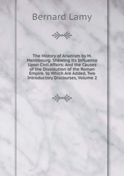 Обложка книги The History of Arianism by M. Maimbourg: Shewing Its Influence Upon Civil Affairs: And the Causes of the Dissolution of the Roman Empire. to Which Are Added, Two Introductory Discourses, Volume 2, Bernard Lamy