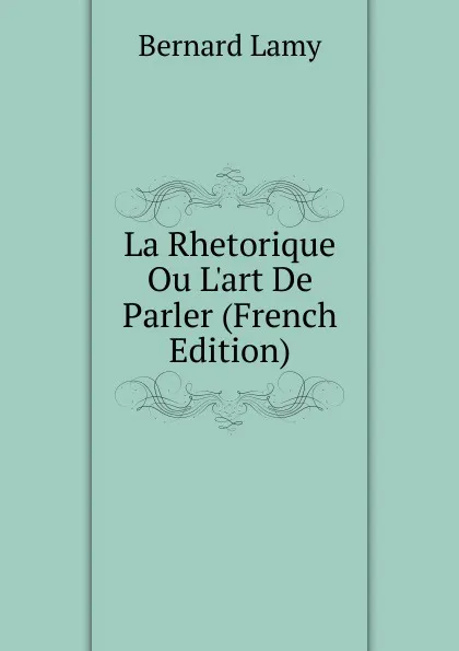 Обложка книги La Rhetorique Ou L.art De Parler (French Edition), Bernard Lamy