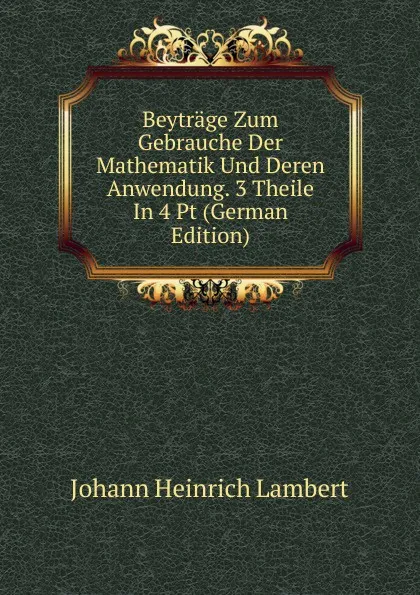 Обложка книги Beytrage Zum Gebrauche Der Mathematik Und Deren Anwendung. 3 Theile In 4 Pt (German Edition), Johann Heinrich Lambert