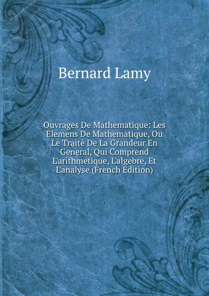 Обложка книги Ouvrages De Mathematique: Les Elemens De Mathematique, Ou Le Traite De La Grandeur En General, Qui Comprend L.arithmetique, L.algebre, Et L.analyse (French Edition), Bernard Lamy