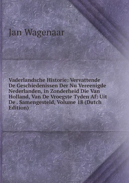 Обложка книги Vaderlandsche Historie: Vervattende De Geschiedenissen Der Nu Vereenigde Nederlanden, in Zonderheid Die Van Holland, Van De Vroegste Tyden Af: Uit De . Samengesteld, Volume 18 (Dutch Edition), Jan Wagenaar