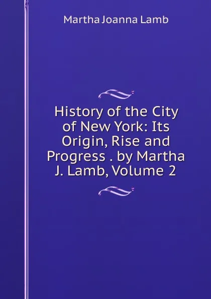 Обложка книги History of the City of New York: Its Origin, Rise and Progress . by Martha J. Lamb, Volume 2, Martha Joanna Lamb