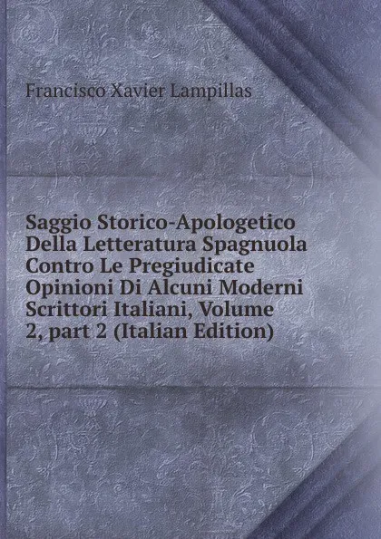 Обложка книги Saggio Storico-Apologetico Della Letteratura Spagnuola Contro Le Pregiudicate Opinioni Di Alcuni Moderni Scrittori Italiani, Volume 2,.part 2 (Italian Edition), Francisco Xavier Lampillas