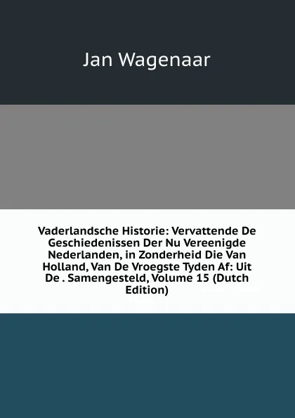 Обложка книги Vaderlandsche Historie: Vervattende De Geschiedenissen Der Nu Vereenigde Nederlanden, in Zonderheid Die Van Holland, Van De Vroegste Tyden Af: Uit De . Samengesteld, Volume 15 (Dutch Edition), Jan Wagenaar